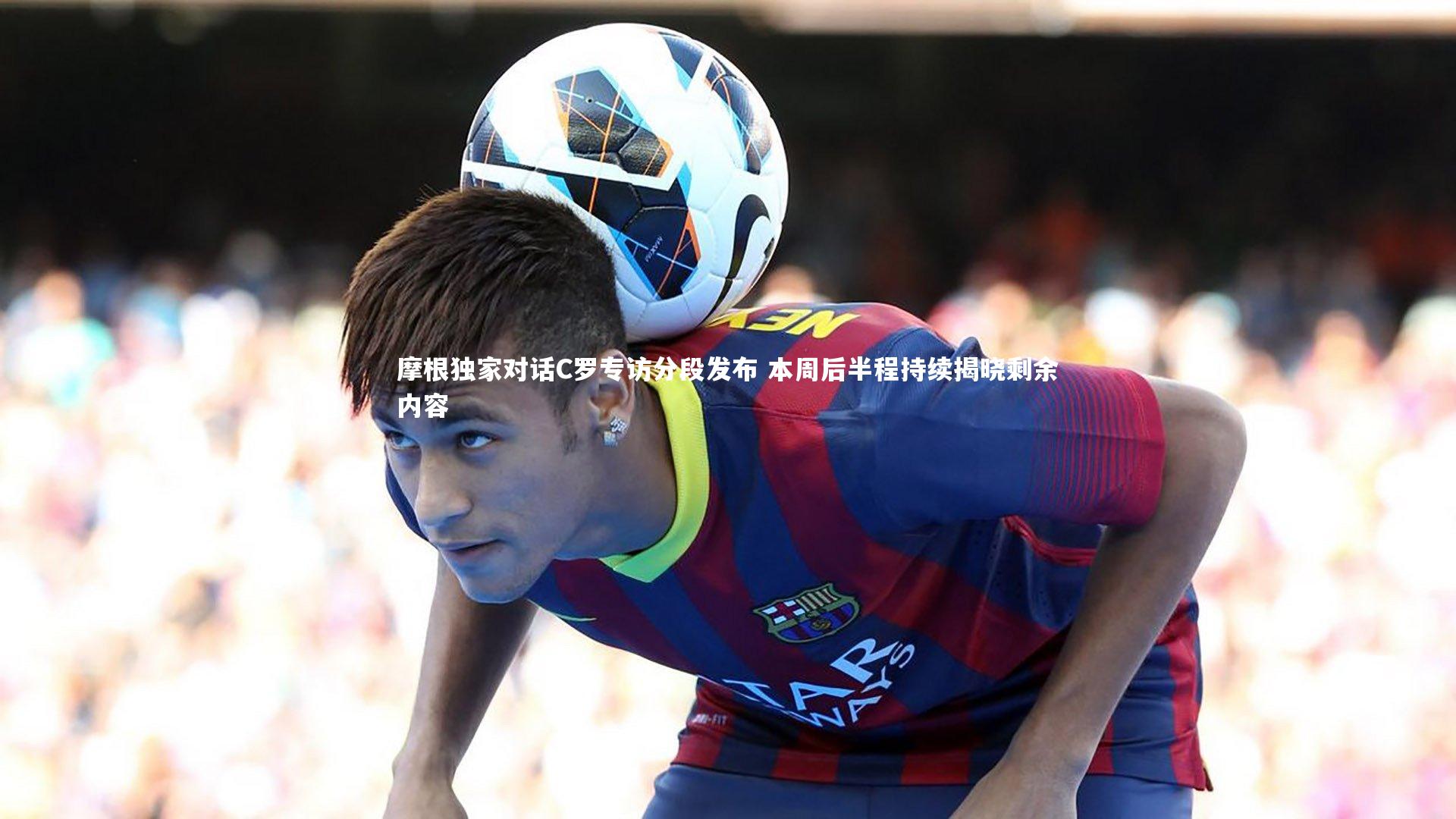 摩根独家对话C罗专访分段发布 本周后半程持续揭晓剩余内容